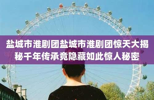 盐城市淮剧团盐城市淮剧团惊天大揭秘千年传承竟隐藏如此惊人秘密