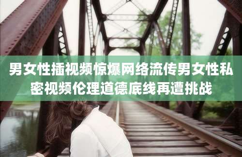 男女性插视频惊爆网络流传男女性私密视频伦理道德底线再遭挑战