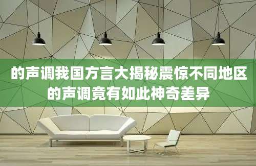 的声调我国方言大揭秘震惊不同地区的声调竟有如此神奇差异
