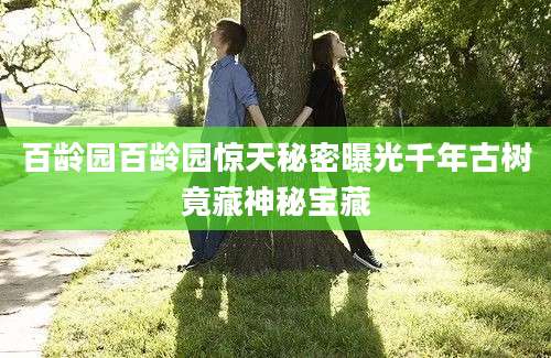 百龄园百龄园惊天秘密曝光千年古树竟藏神秘宝藏