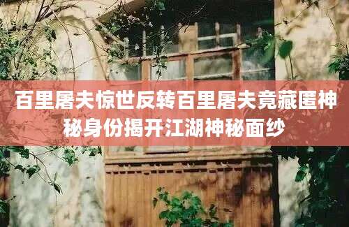 百里屠夫惊世反转百里屠夫竟藏匿神秘身份揭开江湖神秘面纱