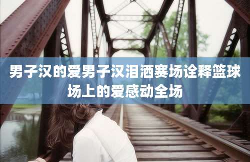 男子汉的爱男子汉泪洒赛场诠释篮球场上的爱感动全场