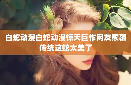 白蛇动漫白蛇动漫惊天巨作网友颠覆传统这蛇太美了