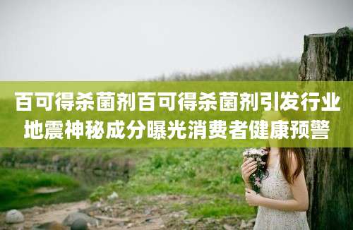 百可得杀菌剂百可得杀菌剂引发行业地震神秘成分曝光消费者健康预警
