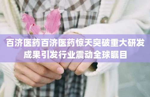 百济医药百济医药惊天突破重大研发成果引发行业震动全球瞩目