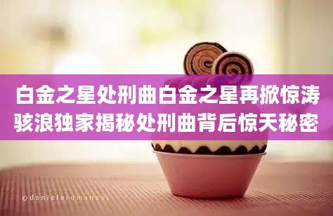 白金之星处刑曲白金之星再掀惊涛骇浪独家揭秘处刑曲背后惊天秘密