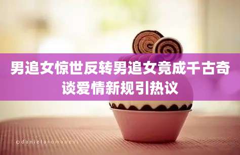 男追女惊世反转男追女竟成千古奇谈爱情新规引热议