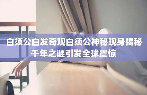 白须公白发奇观白须公神秘现身揭秘千年之谜引发全球震惊