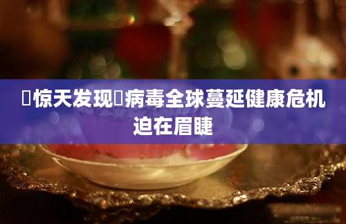 疌惊天发现疌病毒全球蔓延健康危机迫在眉睫