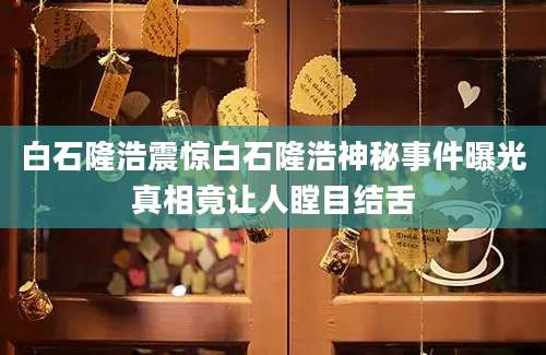 白石隆浩震惊白石隆浩神秘事件曝光真相竟让人瞠目结舌