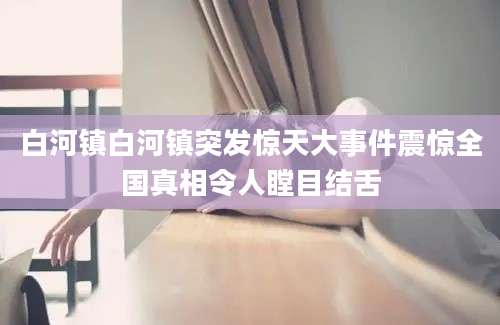 白河镇白河镇突发惊天大事件震惊全国真相令人瞠目结舌