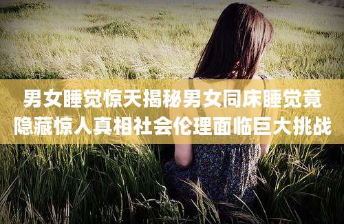 男女睡觉惊天揭秘男女同床睡觉竟隐藏惊人真相社会伦理面临巨大挑战
