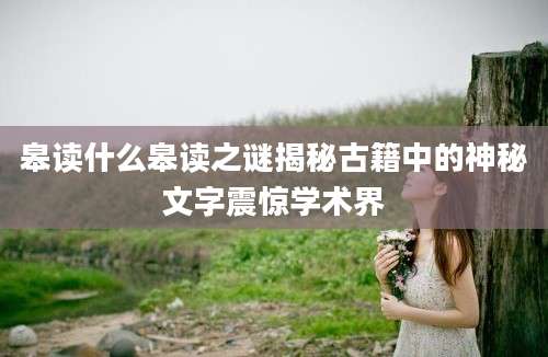 皋读什么皋读之谜揭秘古籍中的神秘文字震惊学术界