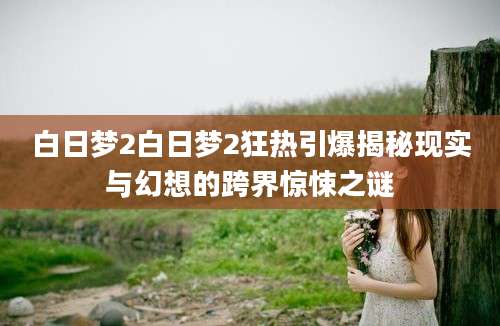 白日梦2白日梦2狂热引爆揭秘现实与幻想的跨界惊悚之谜