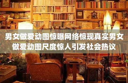 男女做爱动图惊曝网络惊现真实男女做爱动图尺度惊人引发社会热议