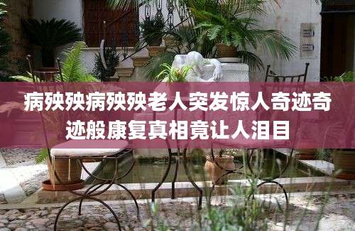 病殃殃病殃殃老人突发惊人奇迹奇迹般康复真相竟让人泪目