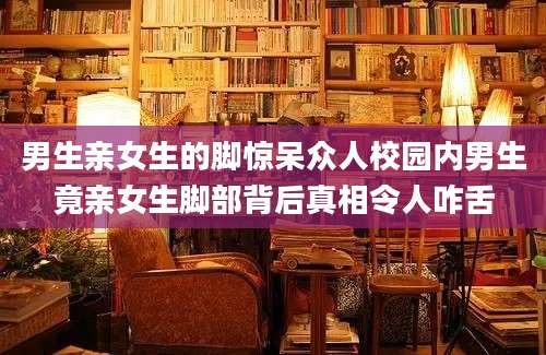男生亲女生的脚惊呆众人校园内男生竟亲女生脚部背后真相令人咋舌