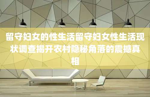 留守妇女的性生活留守妇女性生活现状调查揭开农村隐秘角落的震撼真相