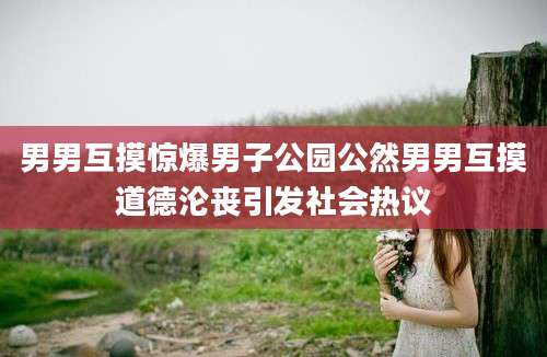 男男互摸惊爆男子公园公然男男互摸道德沦丧引发社会热议