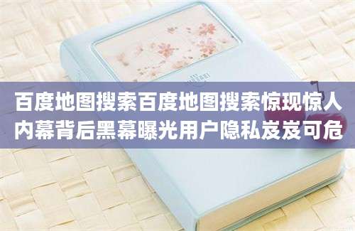 百度地图搜索百度地图搜索惊现惊人内幕背后黑幕曝光用户隐私岌岌可危