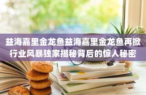 益海嘉里金龙鱼益海嘉里金龙鱼再掀行业风暴独家揭秘背后的惊人秘密