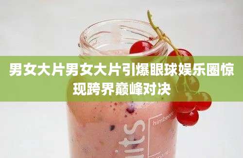 男女大片男女大片引爆眼球娱乐圈惊现跨界巅峰对决