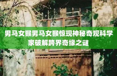 男马女猴男马女猴惊现神秘奇观科学家破解跨界奇缘之谜