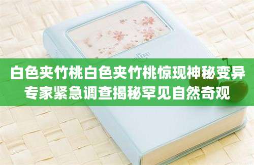 白色夹竹桃白色夹竹桃惊现神秘变异专家紧急调查揭秘罕见自然奇观