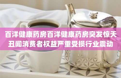百洋健康药房百洋健康药房突发惊天丑闻消费者权益严重受损行业震动