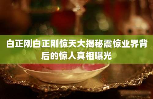 白正刚白正刚惊天大揭秘震惊业界背后的惊人真相曝光