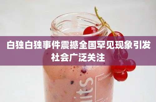 白独白独事件震撼全国罕见现象引发社会广泛关注