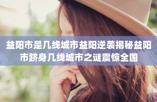 益阳市是几线城市益阳逆袭揭秘益阳市跻身几线城市之谜震惊全国