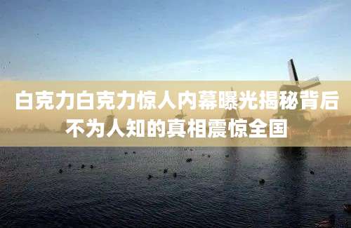白克力白克力惊人内幕曝光揭秘背后不为人知的真相震惊全国