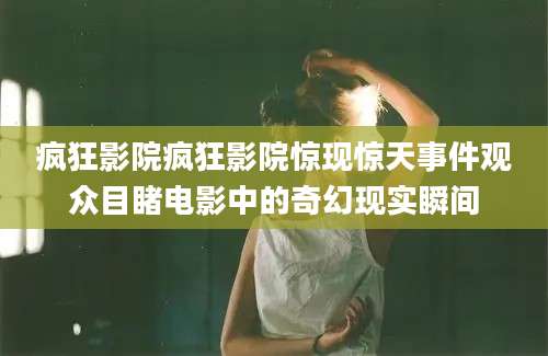 疯狂影院疯狂影院惊现惊天事件观众目睹电影中的奇幻现实瞬间