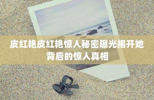 皮红艳皮红艳惊人秘密曝光揭开她背后的惊人真相
