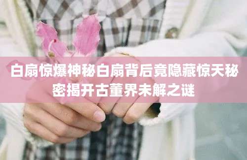 白扇惊爆神秘白扇背后竟隐藏惊天秘密揭开古董界未解之谜