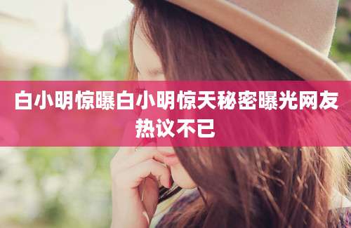 白小明惊曝白小明惊天秘密曝光网友热议不已