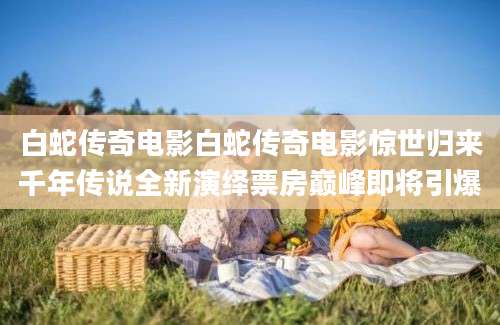 白蛇传奇电影白蛇传奇电影惊世归来千年传说全新演绎票房巅峰即将引爆
