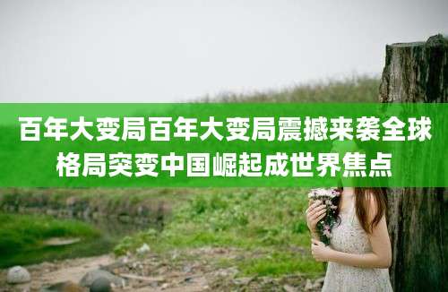 百年大变局百年大变局震撼来袭全球格局突变中国崛起成世界焦点