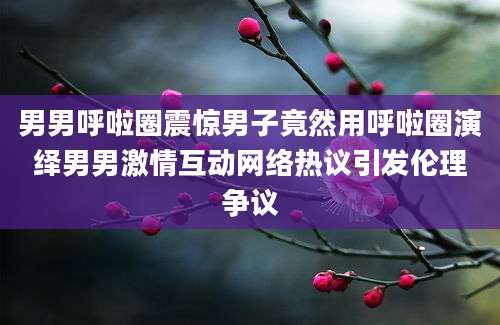 男男呼啦圈震惊男子竟然用呼啦圈演绎男男激情互动网络热议引发伦理争议