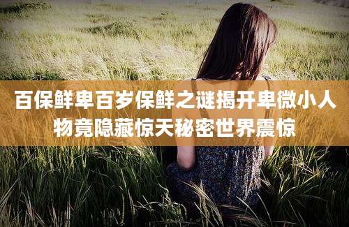 百保鲜卑百岁保鲜之谜揭开卑微小人物竟隐藏惊天秘密世界震惊
