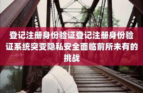 登记注册身份验证登记注册身份验证系统突变隐私安全面临前所未有的挑战