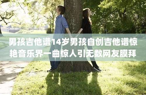 男孩吉他谱14岁男孩自创吉他谱惊艳音乐界一曲惊人引无数网友膜拜