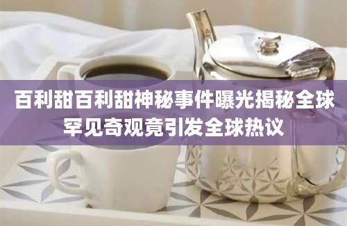 百利甜百利甜神秘事件曝光揭秘全球罕见奇观竟引发全球热议