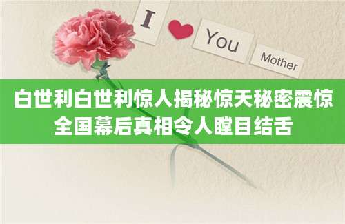 白世利白世利惊人揭秘惊天秘密震惊全国幕后真相令人瞠目结舌