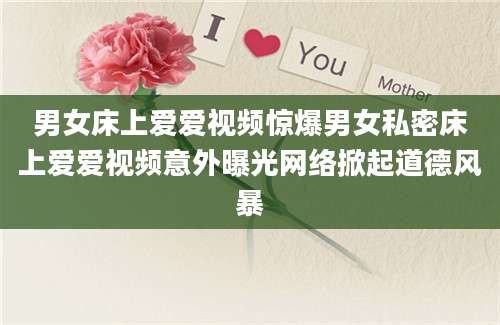 男女床上爱爱视频惊爆男女私密床上爱爱视频意外曝光网络掀起道德风暴