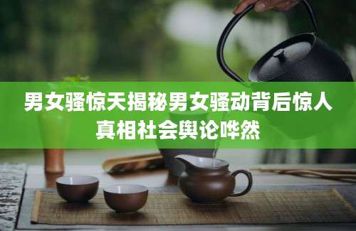 男女骚惊天揭秘男女骚动背后惊人真相社会舆论哗然