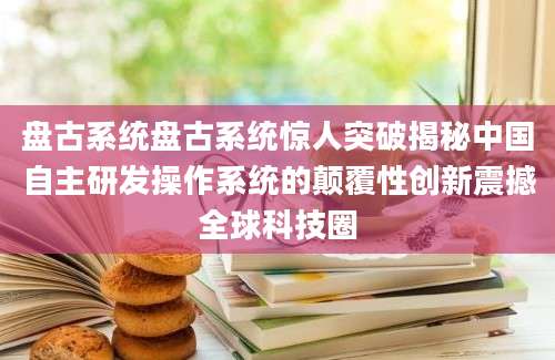 盘古系统盘古系统惊人突破揭秘中国自主研发操作系统的颠覆性创新震撼全球科技圈