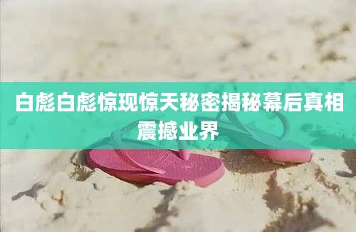 白彪白彪惊现惊天秘密揭秘幕后真相震撼业界