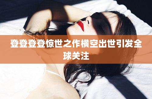 登登登登惊世之作横空出世引发全球关注